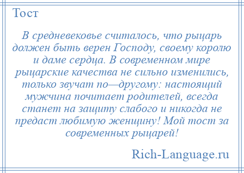 
    В средневековье считалось, что рыцарь должен быть верен Господу, своему королю и даме сердца. В современном мире рыцарские качества не сильно изменились, только звучат по—другому: настоящий мужчина почитает родителей, всегда станет на защиту слабого и никогда не предаст любимую женщину! Мой тост за современных рыцарей!