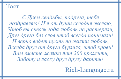 
    С Днем свадьбы, подруга, тебя поздравляю! И я от души сегодня желаю, Чтоб вы сквозь года любовь не растеряли, Друг друга без слов чтоб всегда понимали! И верно ведет пусть по жизни любовь, Всегда друг от друга бурлила, чтоб кровь! Вам вместе желаю лет 200 прожить, Заботу и ласку друг другу дарить!