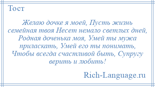 
    Желаю дочке я моей, Пусть жизнь семейная твоя Несет немало светлых дней, Родная доченька моя, Умей ты мужа приласкать, Умей его ты понимать, Чтобы всегда счастливой быть, Супругу верить и любить!