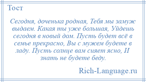 
    Сегодня, доченька родная, Тебя мы замуж выдаем. Какая ты уже большая, Уйдешь сегодня в новый дом. Пусть будет всё в семье прекрасно, Вы с мужем будете в ладу. Пусть солнце вам сияет ясно, И знать не будете беду.