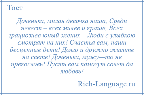 
    Доченька, милая девочка наша, Среди невест – всех милее и краше, Всех грациознее юный жених – Люди с улыбкою смотрят на них! Счастья вам, наши бесценные дети! Долго и дружно живите на свете! Доченька, мужу—то не прекословь! Пусть вам помогут совет да любовь!