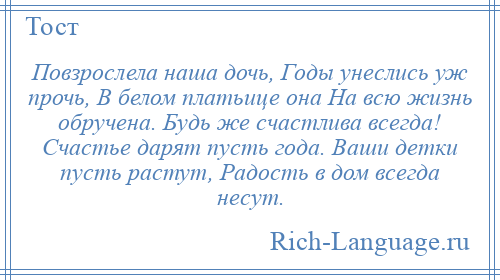 
    Повзрослела наша дочь, Годы унеслись уж прочь, В белом платьице она На всю жизнь обручена. Будь же счастлива всегда! Счастье дарят пусть года. Ваши детки пусть растут, Радость в дом всегда несут.