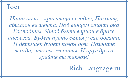 
    Наша дочь – красавица сегодня, Наконец, сбылась ее мечта. Под венцом стоит она Господним, Чтоб быть верной в браке навсегда. Будет пусть семья у вас богата, И детишек будет полон дом. Помните всегда, что вы женаты, И друг друга грейте вы теплом!