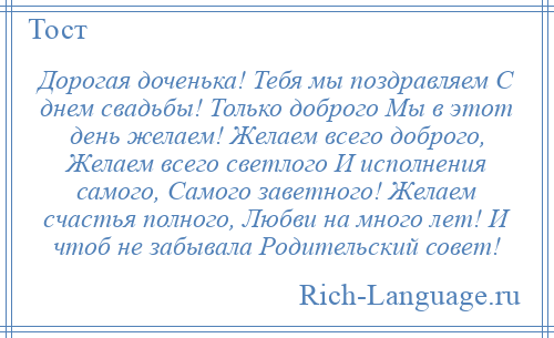 
    Дорогая доченька! Тебя мы поздравляем С днем свадьбы! Только доброго Мы в этот день желаем! Желаем всего доброго, Желаем всего светлого И исполнения самого, Самого заветного! Желаем счастья полного, Любви на много лет! И чтоб не забывала Родительский совет!