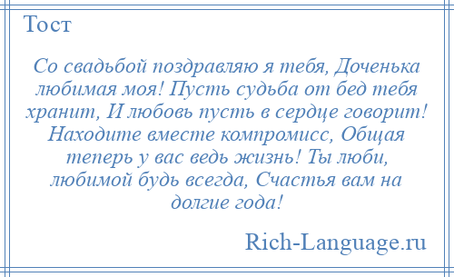 
    Со свадьбой поздравляю я тебя, Доченька любимая моя! Пусть судьба от бед тебя хранит, И любовь пусть в сердце говорит! Находите вместе компромисс, Общая теперь у вас ведь жизнь! Ты люби, любимой будь всегда, Счастья вам на долгие года!