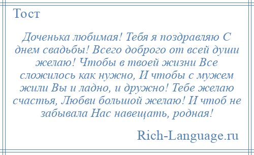 
    Доченька любимая! Тебя я поздравляю С днем свадьбы! Всего доброго от всей души желаю! Чтобы в твоей жизни Все сложилось как нужно, И чтобы с мужем жили Вы и ладно, и дружно! Тебе желаю счастья, Любви большой желаю! И чтоб не забывала Нас навещать, родная!