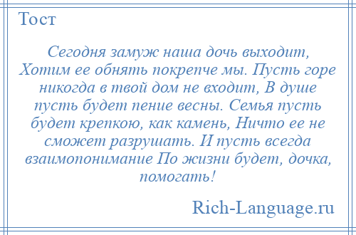 
    Сегодня замуж наша дочь выходит, Хотим ее обнять покрепче мы. Пусть горе никогда в твой дом не входит, В душе пусть будет пение весны. Семья пусть будет крепкою, как камень, Ничто ее не сможет разрушать. И пусть всегда взаимопонимание По жизни будет, дочка, помогать!