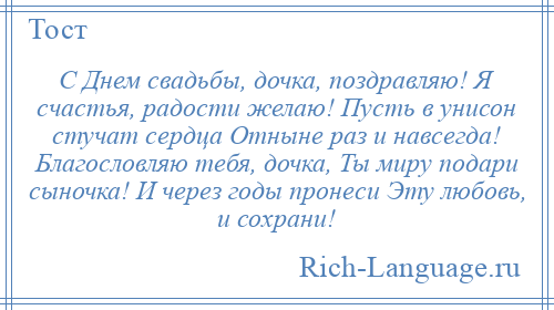 
    С Днем свадьбы, дочка, поздравляю! Я счастья, радости желаю! Пусть в унисон стучат сердца Отныне раз и навсегда! Благословляю тебя, дочка, Ты миру подари сыночка! И через годы пронеси Эту любовь, и сохрани!