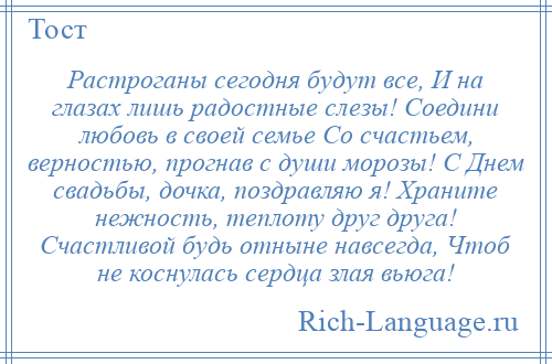 
    Растроганы сегодня будут все, И на глазах лишь радостные слезы! Соедини любовь в своей семье Со счастьем, верностью, прогнав с души морозы! С Днем свадьбы, дочка, поздравляю я! Храните нежность, теплоту друг друга! Счастливой будь отныне навсегда, Чтоб не коснулась сердца злая вьюга!