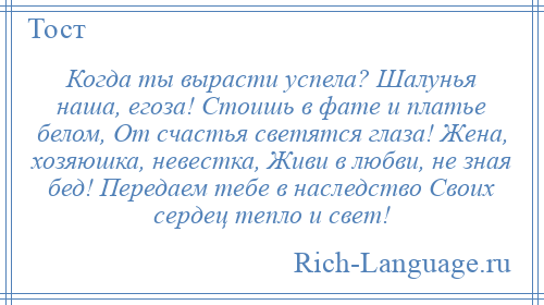 
    Когда ты вырасти успела? Шалунья наша, егоза! Стоишь в фате и платье белом, От счастья светятся глаза! Жена, хозяюшка, невестка, Живи в любви, не зная бед! Передаем тебе в наследство Своих сердец тепло и свет!