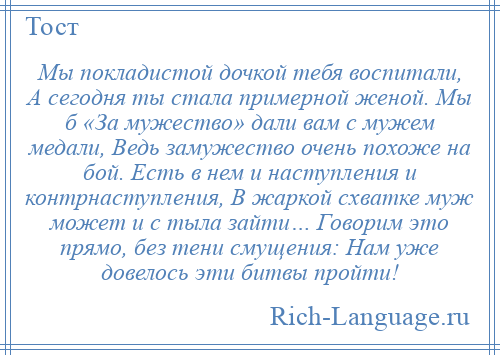 
    Мы покладистой дочкой тебя воспитали, А сегодня ты стала примерной женой. Мы б «За мужество» дали вам с мужем медали, Ведь замужество очень похоже на бой. Есть в нем и наступления и контрнаступления, В жаркой схватке муж может и с тыла зайти… Говорим это прямо, без тени смущения: Нам уже довелось эти битвы пройти!