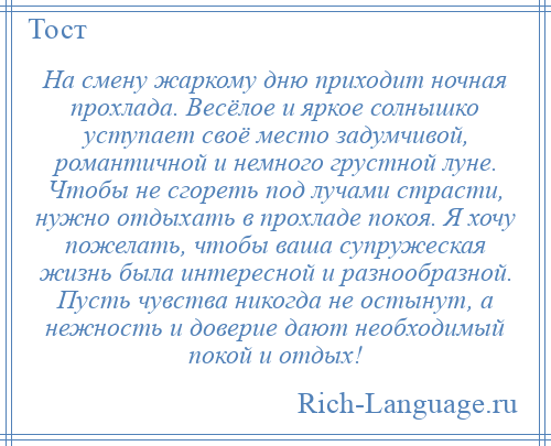 
    На смену жаркому дню приходит ночная прохлада. Весёлое и яркое солнышко уступает своё место задумчивой, романтичной и немного грустной луне. Чтобы не сгореть под лучами страсти, нужно отдыхать в прохладе покоя. Я хочу пожелать, чтобы ваша супружеская жизнь была интересной и разнообразной. Пусть чувства никогда не остынут, а нежность и доверие дают необходимый покой и отдых!