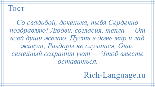 
    Со свадьбой, доченька, тебя Сердечно поздравляю! Любви, согласия, тепла — От всей души желаю. Пусть в доме мир и лад живут, Раздоры не случатся, Очаг семейный сохранит уют — Чтоб вместе оставаться.