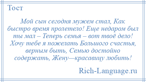 
    Мой сын сегодня мужем стал, Как быстро время пролетело! Еще недаром был ты мал – Теперь семья – вот твоё дело! Хочу тебе я пожелать Большого счастья, верным быть, Семью достойно содержать, Жену—красавицу любить!