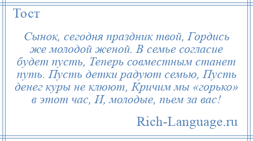 
    Сынок, сегодня праздник твой, Гордись же молодой женой. В семье согласие будет пусть, Теперь совместным станет путь. Пусть детки радуют семью, Пусть денег куры не клюют, Кричим мы «горько» в этот час, И, молодые, пьем за вас!