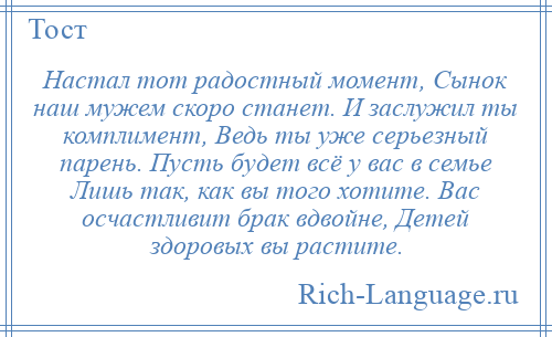 
    Настал тот радостный момент, Сынок наш мужем скоро станет. И заслужил ты комплимент, Ведь ты уже серьезный парень. Пусть будет всё у вас в семье Лишь так, как вы того хотите. Вас осчастливит брак вдвойне, Детей здоровых вы растите.