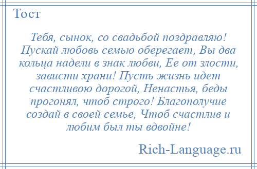 
    Тебя, сынок, со свадьбой поздравляю! Пускай любовь семью оберегает, Вы два кольца надели в знак любви, Ее от злости, зависти храни! Пусть жизнь идет счастливою дорогой, Ненастья, беды прогонял, чтоб строго! Благополучие создай в своей семье, Чтоб счастлив и любим был ты вдвойне!