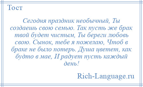 
    Сегодня праздник необычный, Ты создаешь свою семью. Так пусть же брак твой будет чистым, Ты береги любовь свою. Сынок, тебе я пожелаю, Чтоб в браке не было потерь. Душа цветет, как будто в мае, И радует пусть каждый день!