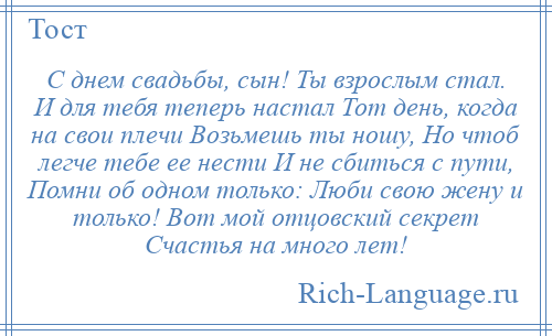 
    С днем свадьбы, сын! Ты взрослым стал. И для тебя теперь настал Тот день, когда на свои плечи Возьмешь ты ношу, Но чтоб легче тебе ее нести И не сбиться с пути, Помни об одном только: Люби свою жену и только! Вот мой отцовский секрет Счастья на много лет!