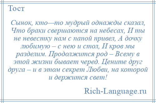 
    Сынок, кто—то мудрый однажды сказал, Что браки свершаются на небесах, И ты не невестку нам с папой привел, А дочку любимую – с нею и стол, И кров мы разделим. Продолжится род – Всему в этой жизни бывает черед. Цените друг друга – и в этом секрет Любви, на которой и держится свет!