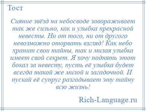 
    Сияние звёзд на небосводе завораживает так же сильно, как и улыбка прекрасной невесты. Ни от того, ни от другого невозможно оторвать взгляд! Как небо хранит свои тайны, так и милая улыбка имеет свой секрет. Я хочу поднять этот бокал за невесту, пусть её улыбка будет всегда такой же милой и загадочной. И пускай её супруг разгадывает эту тайну всю жизнь!