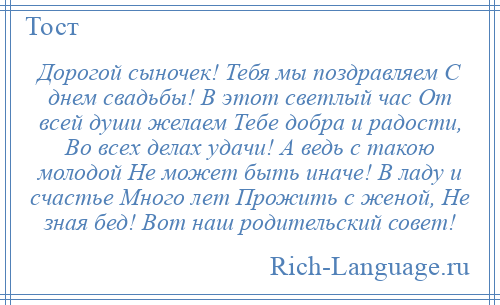 
    Дорогой сыночек! Тебя мы поздравляем С днем свадьбы! В этот светлый час От всей души желаем Тебе добра и радости, Во всех делах удачи! А ведь с такою молодой Не может быть иначе! В ладу и счастье Много лет Прожить с женой, Не зная бед! Вот наш родительский совет!