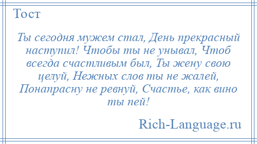 
    Ты сегодня мужем стал, День прекрасный наступил! Чтобы ты не унывал, Чтоб всегда счастливым был, Ты жену свою целуй, Нежных слов ты не жалей, Понапрасну не ревнуй, Счастье, как вино ты пей!