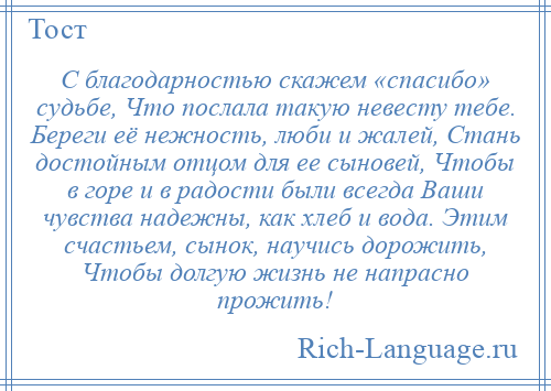 
    С благодарностью скажем «спасибо» судьбе, Что послала такую невесту тебе. Береги её нежность, люби и жалей, Стань достойным отцом для ее сыновей, Чтобы в горе и в радости были всегда Ваши чувства надежны, как хлеб и вода. Этим счастьем, сынок, научись дорожить, Чтобы долгую жизнь не напрасно прожить!