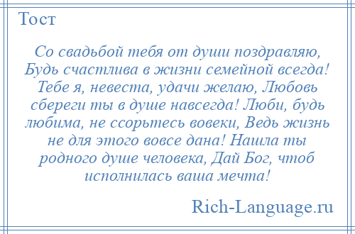 
    Со свадьбой тебя от души поздравляю, Будь счастлива в жизни семейной всегда! Тебе я, невеста, удачи желаю, Любовь сбереги ты в душе навсегда! Люби, будь любима, не ссорьтесь вовеки, Ведь жизнь не для этого вовсе дана! Нашла ты родного душе человека, Дай Бог, чтоб исполнилась ваша мечта!