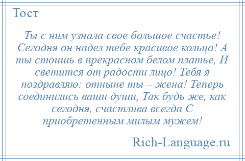 
    Ты с ним узнала свое большое счастье! Сегодня он надел тебе красивое кольцо! А ты стоишь в прекрасном белом платье, И светится от радости лицо! Тебя я поздравляю: отныне ты – жена! Теперь соединились ваши души, Так будь же, как сегодня, счастлива всегда С приобретенным милым мужем!