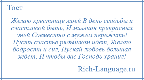 
    Желаю крестнице моей В день свадьбы я счастливой быть, И миллион прекрасных дней Совместно с мужем пережить! Пусть счастье рядышком идет, Желаю бодрости и сил, Пускай любовь большая ждет, И чтобы вас Господь хранил!
