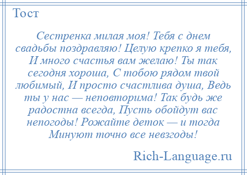 
    Сестренка милая моя! Тебя с днем свадьбы поздравляю! Целую крепко я тебя, И много счастья вам желаю! Ты так сегодня хороша, С тобою рядом твой любимый, И просто счастлива душа, Ведь ты у нас — неповторима! Так будь же радостна всегда, Пусть обойдут вас непогоды! Рожайте деток — и тогда Минуют точно все невзгоды!