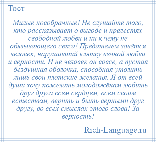 
    Милые новобрачные! Не слушайте того, кто рассказывает о выгоде и прелестях свободной любви и ни к чему не обязывающего секса! Предателем зовётся человек, нарушивший клятву вечной любви и верности. И не человек он вовсе, а пустая бездушная оболочка, способная утолить лишь свои плотские желания. Я от всей души хочу пожелать молодожёнам любить друг друга всем сердцем, всем своим естеством, верить и быть верными друг другу, во всех смыслах этого слова! За верность!