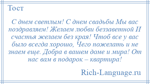 
    С днем светлым! С днем свадьбы Мы вас поздравляем! Желаем любви беззаветной И счастья желаем без края! Чтоб все у вас было всегда хорошо, Чего пожелать и не знаем еще. Добра в вашем доме и мира! От нас вам в подарок – квартира!