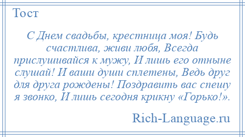 
    С Днем свадьбы, крестница моя! Будь счастлива, живи любя, Всегда прислушивайся к мужу, И лишь его отныне слушай! И ваши души сплетены, Ведь друг для друга рождены! Поздравить вас спешу я звонко, И лишь сегодня крикну «Горько!».