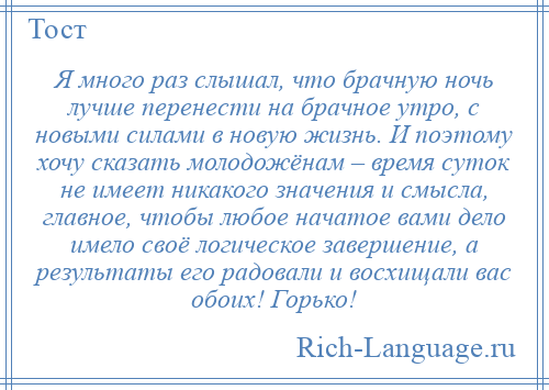 
    Я много раз слышал, что брачную ночь лучше перенести на брачное утро, с новыми силами в новую жизнь. И поэтому хочу сказать молодожёнам – время суток не имеет никакого значения и смысла, главное, чтобы любое начатое вами дело имело своё логическое завершение, а результаты его радовали и восхищали вас обоих! Горько!