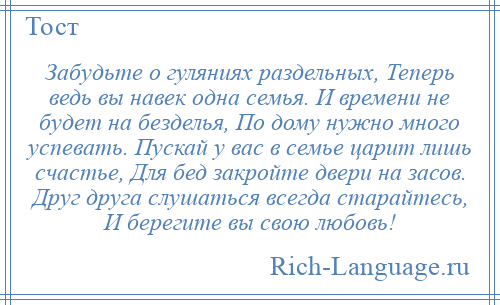 
    Забудьте о гуляниях раздельных, Теперь ведь вы навек одна семья. И времени не будет на безделья, По дому нужно много успевать. Пускай у вас в семье царит лишь счастье, Для бед закройте двери на засов. Друг друга слушаться всегда старайтесь, И берегите вы свою любовь!