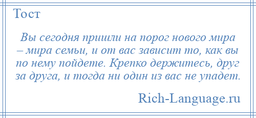 
    Вы сегодня пришли на порог нового мира – мира семьи, и от вас зависит то, как вы по нему пойдете. Крепко держитесь, друг за друга, и тогда ни один из вас не упадет.