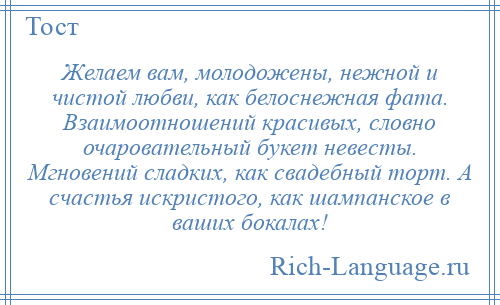 
    Желаем вам, молодожены, нежной и чистой любви, как белоснежная фата. Взаимоотношений красивых, словно очаровательный букет невесты. Мгновений сладких, как свадебный торт. А счастья искристого, как шампанское в ваших бокалах!