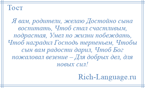 
    Я вам, родители, желаю Достойно сына воспитать, Чтоб стал счастливым, подрастая, Умел по жизни побеждать, Чтоб наградил Господь терпеньем, Чтобы сын вам радости дарил, Чтоб Бог пожаловал везение – Для добрых дел, для новых сил!