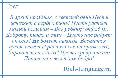 
    В яркий праздник, в светлый день Пусть исчезнет с сердца тень! Пусть растет малыш большим – Все ребенку отдадим: Доброту, тепло и смех – Пусть нас радует он всех! Не болеет никогда, Веселится пусть всегда И растет как на дрожжах, Хорошеет на глазах! Пусть крещение его Принесет к вам в дом добро!