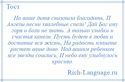 
    На ваше дитя снизошла благодать, И Ангелы песни хвалебные спели! Дай Бог ему горя и боли не знать. А только улыбки и счастья капели. Пусть будет в любви и достатке вся жизнь, На радость планете растет ваше диво. Над вашим ребенком все звезды сошлись, И небо ему улыбнулось красиво.