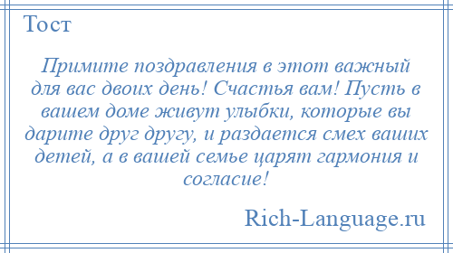 
    Примите поздравления в этот важный для вас двоих день! Счастья вам! Пусть в вашем доме живут улыбки, которые вы дарите друг другу, и раздается смех ваших детей, а в вашей семье царят гармония и согласие!