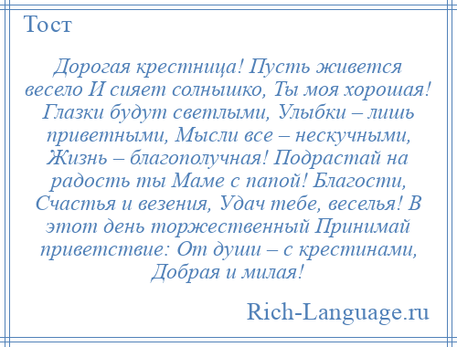 
    Дорогая крестница! Пусть живется весело И сияет солнышко, Ты моя хорошая! Глазки будут светлыми, Улыбки – лишь приветными, Мысли все – нескучными, Жизнь – благополучная! Подрастай на радость ты Маме с папой! Благости, Счастья и везения, Удач тебе, веселья! В этот день торжественный Принимай приветствие: От души – с крестинами, Добрая и милая!