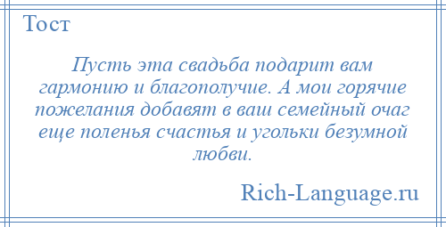 
    Пусть эта свадьба подарит вам гармонию и благополучие. А мои горячие пожелания добавят в ваш семейный очаг еще поленья счастья и угольки безумной любви.