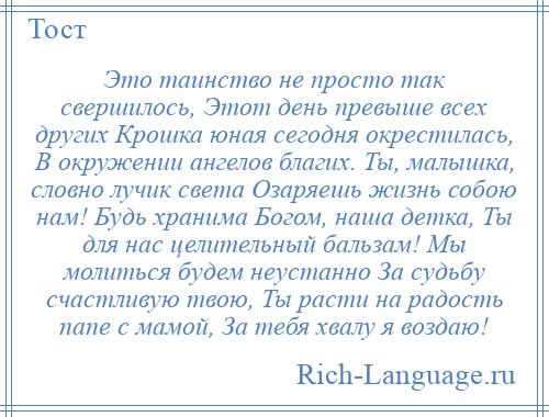 
    Это таинство не просто так свершилось, Этот день превыше всех других Крошка юная сегодня окрестилась, В окружении ангелов благих. Ты, малышка, словно лучик света Озаряешь жизнь собою нам! Будь хранима Богом, наша детка, Ты для нас целительный бальзам! Мы молиться будем неустанно За судьбу счастливую твою, Ты расти на радость папе с мамой, За тебя хвалу я воздаю!