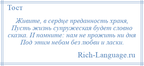 
    Живите, в сердце преданность храня, Пусть жизнь супружеская будет словно сказка. И помните: нам не прожить ни дня Под этим небом без любви и ласки.