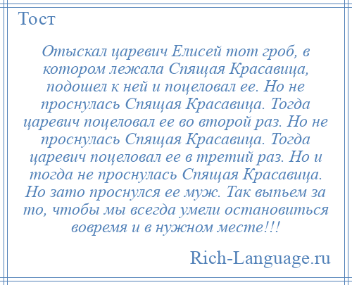 
    Отыскал царевич Елисей тот гроб, в котором лежала Спящая Красавица, подошел к ней и поцеловал ее. Но не проснулась Спящая Красавица. Тогда царевич поцеловал ее во второй раз. Но не проснулась Спящая Красавица. Тогда царевич поцеловал ее в третий раз. Но и тогда не проснулась Спящая Красавица. Но зато проснулся ее муж. Так выпьем за то, чтобы мы всегда умели остановиться вовремя и в нужном месте!!!