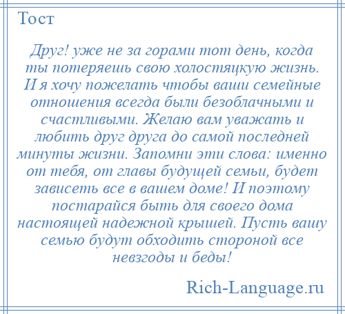 
    Друг! уже не за горами тот день, когда ты потеряешь свою холостяцкую жизнь. И я хочу пожелать чтобы ваши семейные отношения всегда были безоблачными и счастливыми. Желаю вам уважать и любить друг друга до самой последней минуты жизни. Запомни эти слова: именно от тебя, от главы будущей семьи, будет зависеть все в вашем доме! И поэтому постарайся быть для своего дома настоящей надежной крышей. Пусть вашу семью будут обходить стороной все невзгоды и беды!