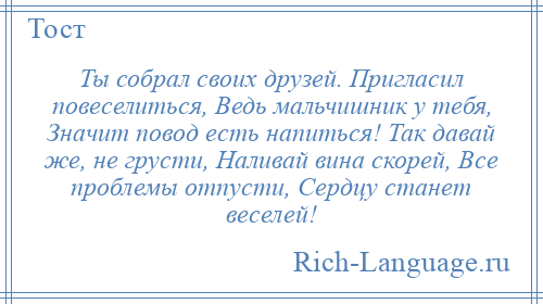 
    Ты собрал своих друзей. Пригласил повеселиться, Ведь мальчишник у тебя, Значит повод есть напиться! Так давай же, не грусти, Наливай вина скорей, Все проблемы отпусти, Сердцу станет веселей!